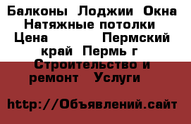 Балконы, Лоджии, Окна, Натяжные потолки › Цена ­ 1 000 - Пермский край, Пермь г. Строительство и ремонт » Услуги   